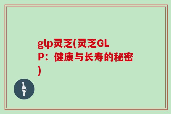 glp灵芝(灵芝GLP：健康与长寿的秘密)
