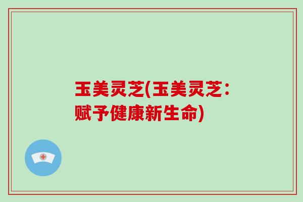 玉美灵芝(玉美灵芝:赋予健康新生命)-第1张图片-灵芝大师 玉美灵芝(玉美灵芝:赋予健康新生命)-第1张图片-灵芝大师