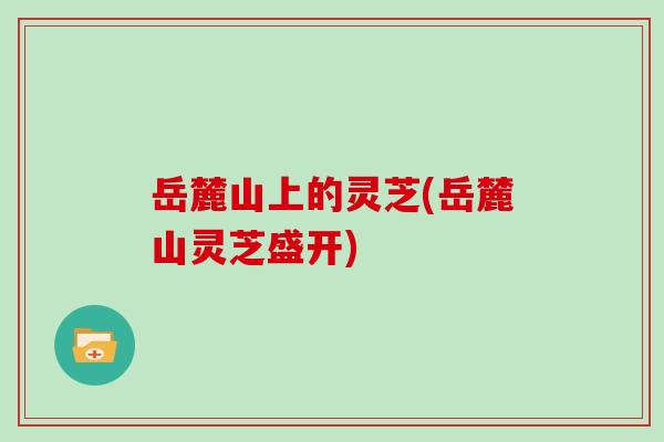 岳麓山上的灵芝(岳麓山灵芝盛开)