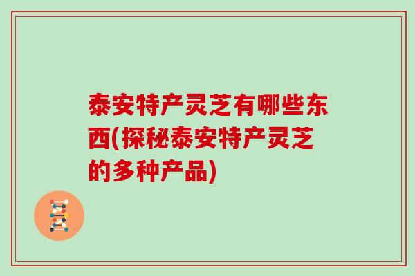 泰安特产灵芝有哪些东西(探秘泰安特产灵芝的多种产品)