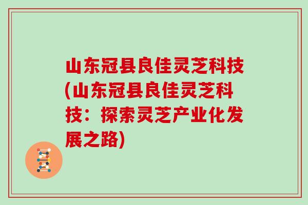 山东冠县良佳灵芝科技(山东冠县良佳灵芝科技：探索灵芝产业化发展之路)