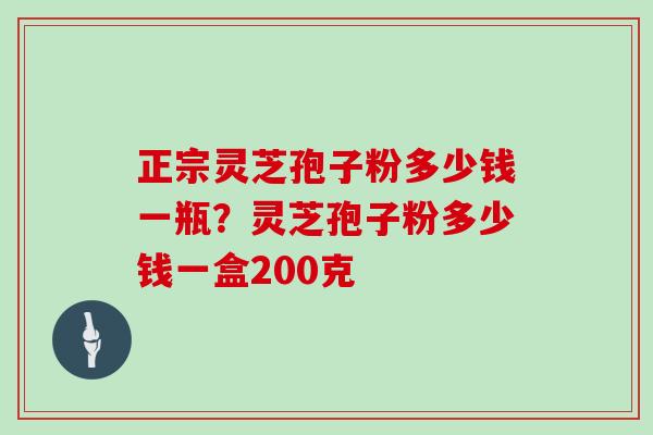 正宗灵芝孢子粉多少钱一瓶？灵芝孢子粉多少钱一盒200克