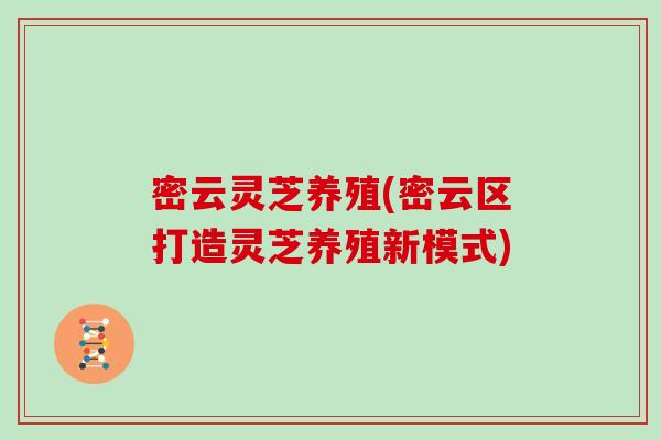 密云灵芝养殖(密云区打造灵芝养殖新模式)