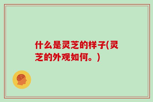 什么是灵芝的样子(灵芝的外观如何。)