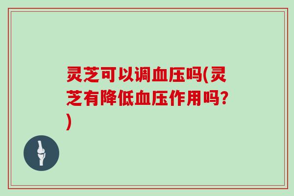 灵芝可以调血压吗(灵芝有降低血压作用吗？)