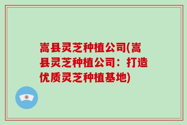 嵩县灵芝种植公司(嵩县灵芝种植公司：打造优质灵芝种植基地)
