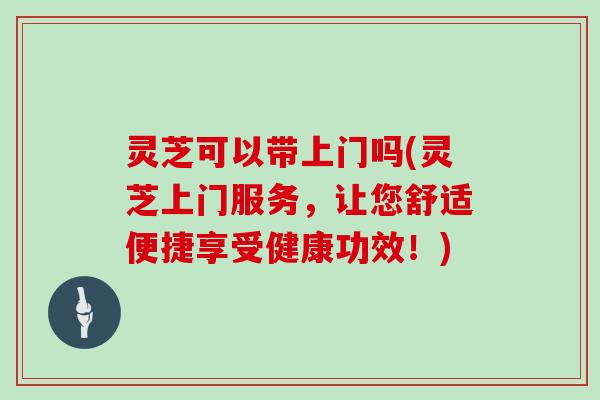 灵芝可以带上门吗(灵芝上门服务，让您舒适便捷享受健康功效！)-第1张图片-灵芝大师