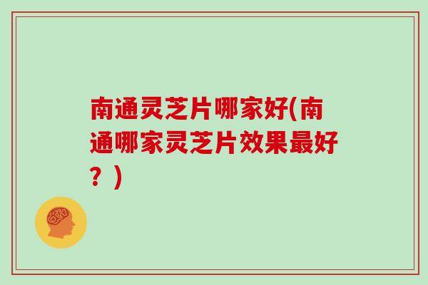 南通灵芝片哪家好(南通哪家灵芝片效果最好？)