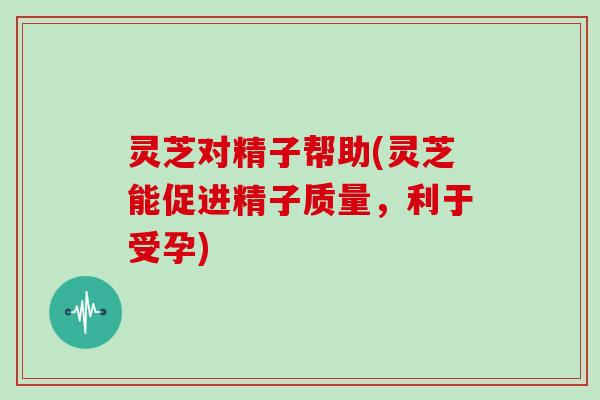 灵芝对精子帮助(灵芝能促进精子质量，利于受孕)