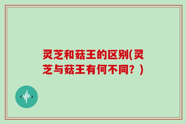 灵芝和菇王的区别(灵芝与菇王有何不同？)