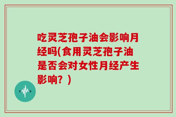 吃灵芝孢子油会影响月经吗(食用灵芝孢子油是否会对女性月经产生影响？)