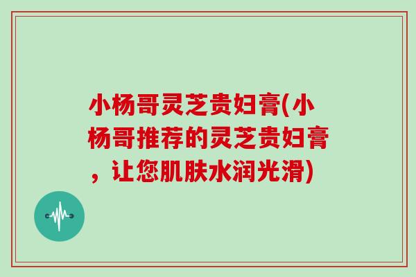 小杨哥灵芝贵妇膏(小杨哥推荐的灵芝贵妇膏，让您肌肤水润光滑)