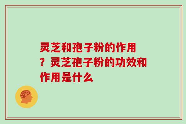 灵芝和孢子粉的作用 ？灵芝孢子粉的功效和作用是什么