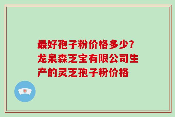 最好孢子粉价格多少？龙泉森芝宝有限公司生产的灵芝孢子粉价格