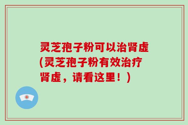 灵芝孢子粉可以治肾虚(灵芝孢子粉有效治疗肾虚，请看这里！)