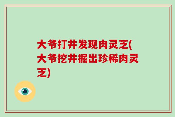 大爷打井发现肉灵芝(大爷挖井掘出珍稀肉灵芝)