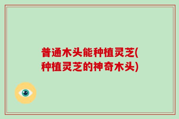 普通木头能种植灵芝(种植灵芝的神奇木头)
