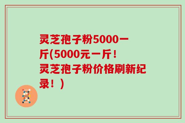 灵芝孢子粉5000一斤(5000元一斤！灵芝孢子粉价格刷新纪录！)