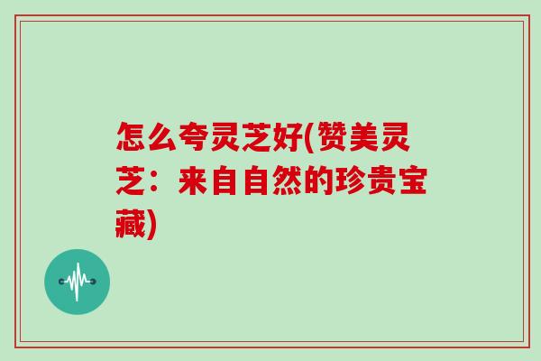怎么夸灵芝好(赞美灵芝：来自自然的珍贵宝藏)