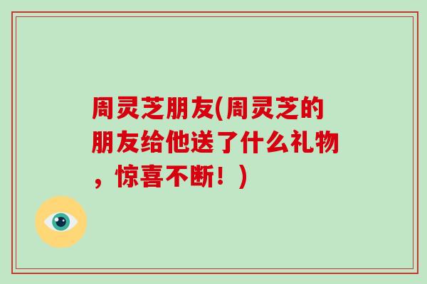周灵芝朋友(周灵芝的朋友给他送了什么礼物，惊喜不断！)