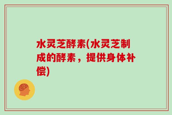 水灵芝酵素(水灵芝制成的酵素，提供身体补偿)