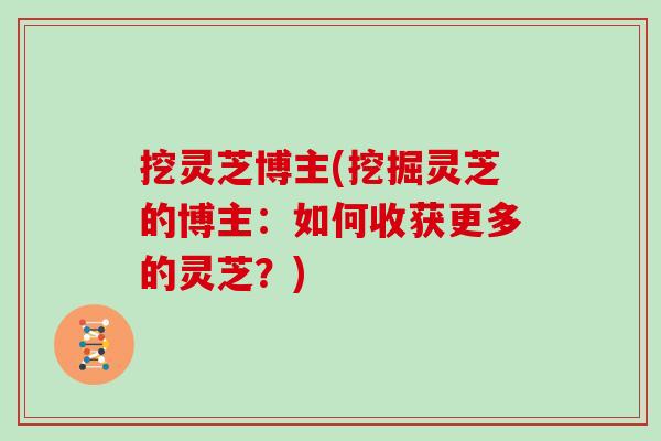 挖灵芝博主(挖掘灵芝的博主：如何收获更多的灵芝？)