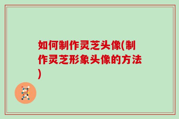 如何制作灵芝头像(制作灵芝形象头像的方法)
