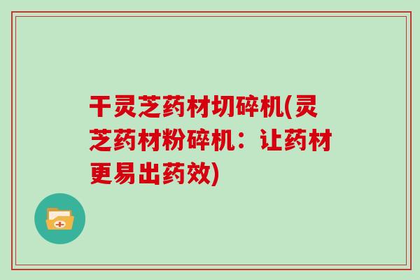 干灵芝药材切碎机(灵芝药材粉碎机：让药材更易出药效)