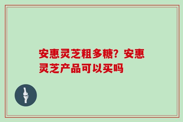 安惠灵芝粗多糖？安惠灵芝产品可以买吗
