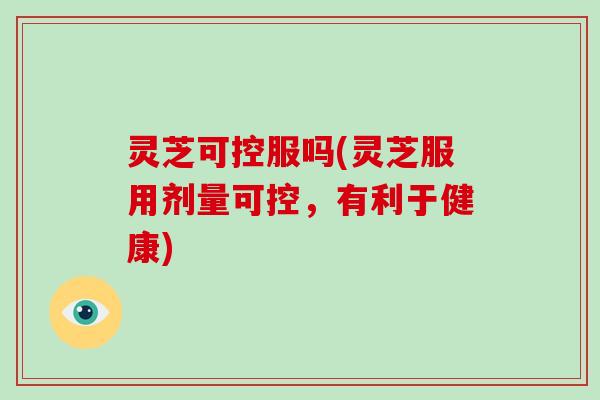 灵芝可控服吗(灵芝服用剂量可控，有利于健康)