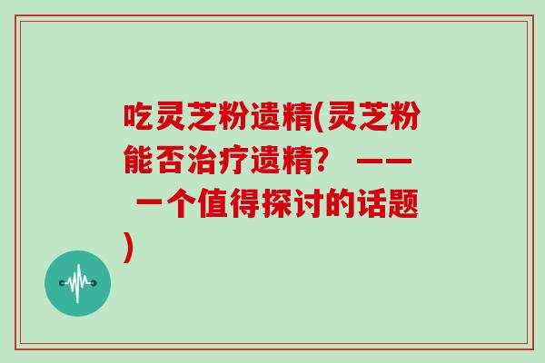 吃灵芝粉遗精(灵芝粉能否治疗遗精? —— 一个值得探讨的话题)-第1张图片-灵芝大师 吃灵芝粉遗精(灵芝粉能否治疗遗精? —— 一个值得探讨的话题)-第1张图片-灵芝大师