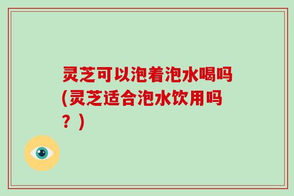 灵芝可以泡着泡水喝吗(灵芝适合泡水饮用吗？)