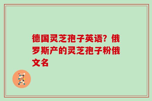 德国灵芝孢子英语？俄罗斯产的灵芝孢子粉俄文名