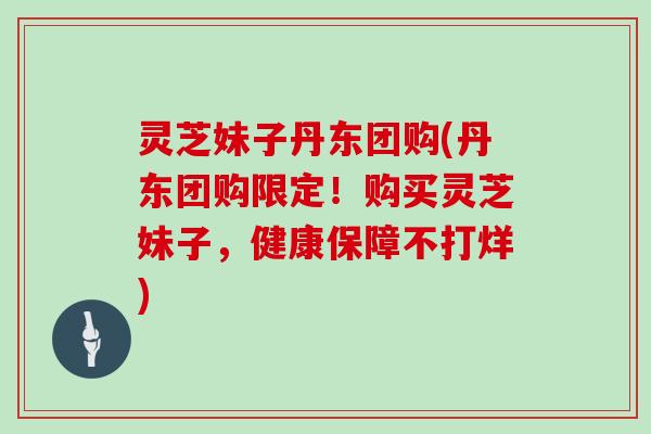 灵芝妹子丹东团购(丹东团购限定！购买灵芝妹子，健康保障不打烊)