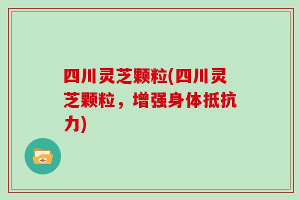 四川灵芝颗粒(四川灵芝颗粒，增强身体抵抗力)