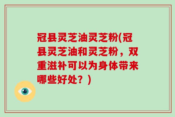 冠县灵芝油灵芝粉(冠县灵芝油和灵芝粉，双重滋补可以为身体带来哪些好处？)