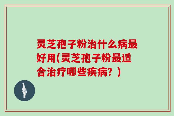 灵芝孢子粉治什么病最好用(灵芝孢子粉最适合治疗哪些疾病？)