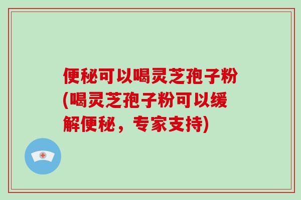 便秘可以喝灵芝孢子粉(喝灵芝孢子粉可以缓解便秘，专家支持)