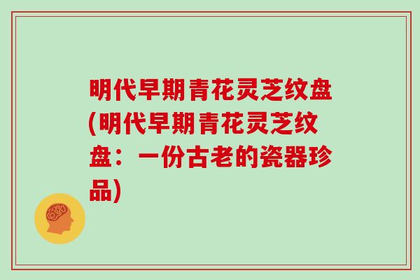 明代早期青花灵芝纹盘(明代早期青花灵芝纹盘：一份古老的瓷器珍品)