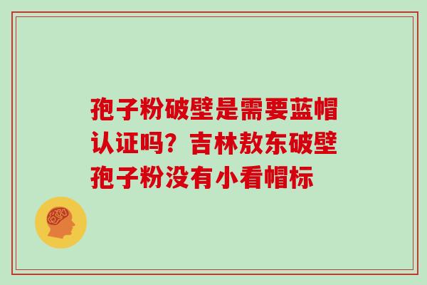 孢子粉破壁是需要蓝帽认证吗？吉林敖东破壁孢子粉没有小看帽标