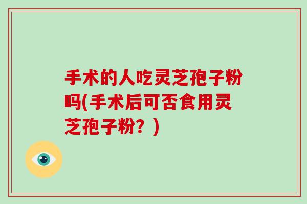 手术的人吃灵芝孢子粉吗(手术后可否食用灵芝孢子粉？)
