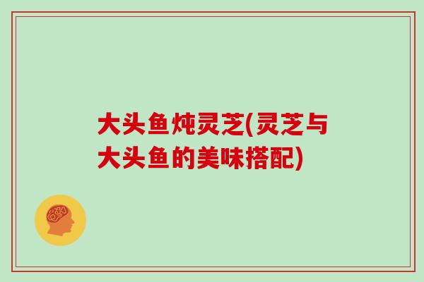 大头鱼炖灵芝(灵芝与大头鱼的美味搭配)
