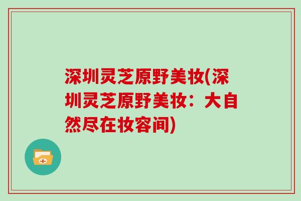 深圳灵芝原野美妆(深圳灵芝原野美妆:大自然尽在妆容间)-第1张图片-灵芝大师 深圳灵芝原野美妆(深圳灵芝原野美妆:大自然尽在妆容间)-第1张图片-灵芝大师