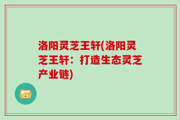 洛阳灵芝王轩(洛阳灵芝王轩：打造生态灵芝产业链)