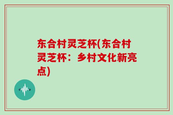 东合村灵芝杯(东合村灵芝杯:乡村文化新亮点)-第1张图片-灵芝大师 东合村灵芝杯(东合村灵芝杯:乡村文化新亮点)-第1张图片-灵芝大师