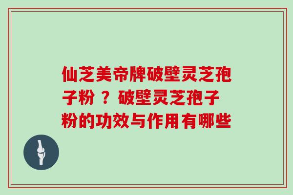 仙芝美帝牌破壁灵芝孢子粉 ？破壁灵芝孢子粉的功效与作用有哪些