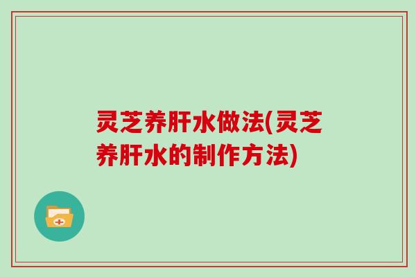 灵芝养肝水做法(灵芝养肝水的制作方法)-第1张图片-灵芝大师