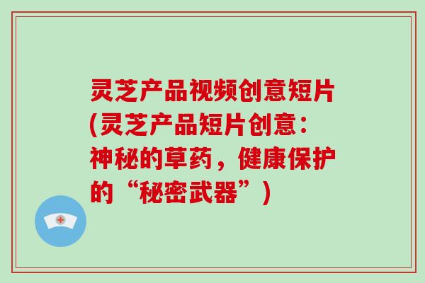 灵芝产品视频创意短片(灵芝产品短片创意：神秘的草药，健康保护的“秘密武器”)