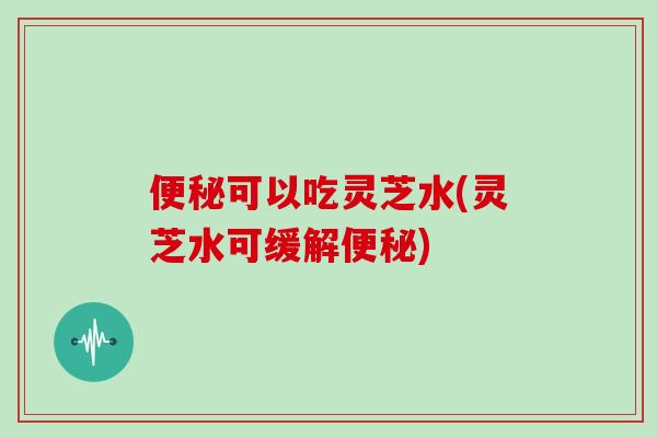 便秘可以吃灵芝水(灵芝水可缓解便秘)