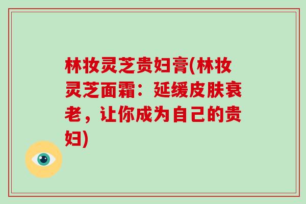 林妆灵芝贵妇膏(林妆灵芝面霜：延缓皮肤衰老，让你成为自己的贵妇)